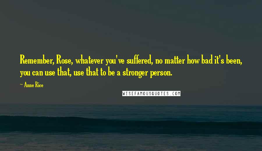 Anne Rice Quotes: Remember, Rose, whatever you've suffered, no matter how bad it's been, you can use that, use that to be a stronger person.