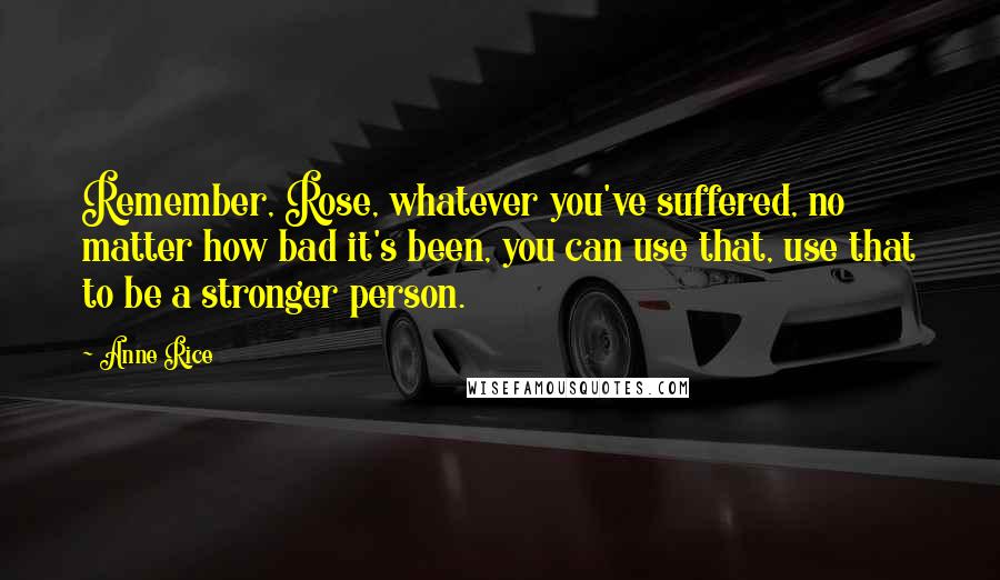 Anne Rice Quotes: Remember, Rose, whatever you've suffered, no matter how bad it's been, you can use that, use that to be a stronger person.