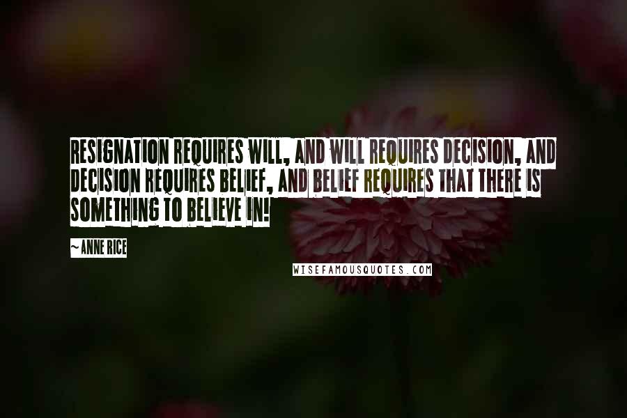 Anne Rice Quotes: Resignation requires will, and will requires decision, and decision requires belief, and belief requires that there is something to believe in!