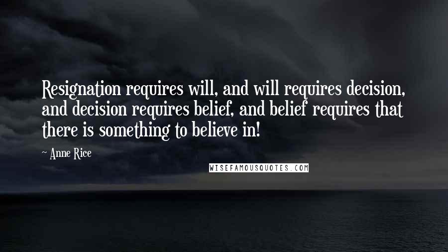 Anne Rice Quotes: Resignation requires will, and will requires decision, and decision requires belief, and belief requires that there is something to believe in!