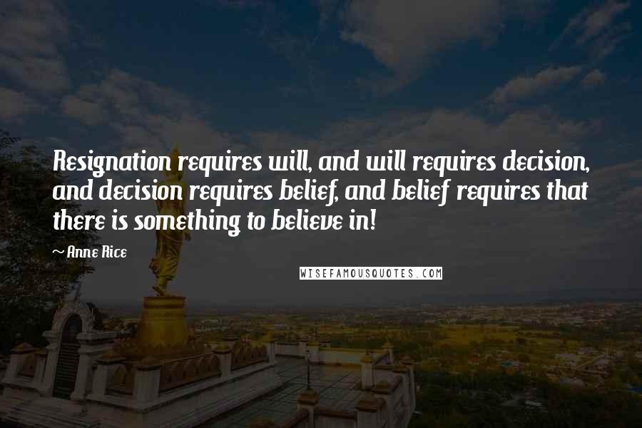 Anne Rice Quotes: Resignation requires will, and will requires decision, and decision requires belief, and belief requires that there is something to believe in!