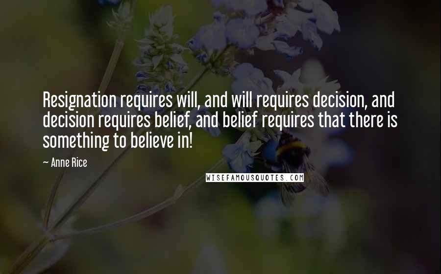 Anne Rice Quotes: Resignation requires will, and will requires decision, and decision requires belief, and belief requires that there is something to believe in!