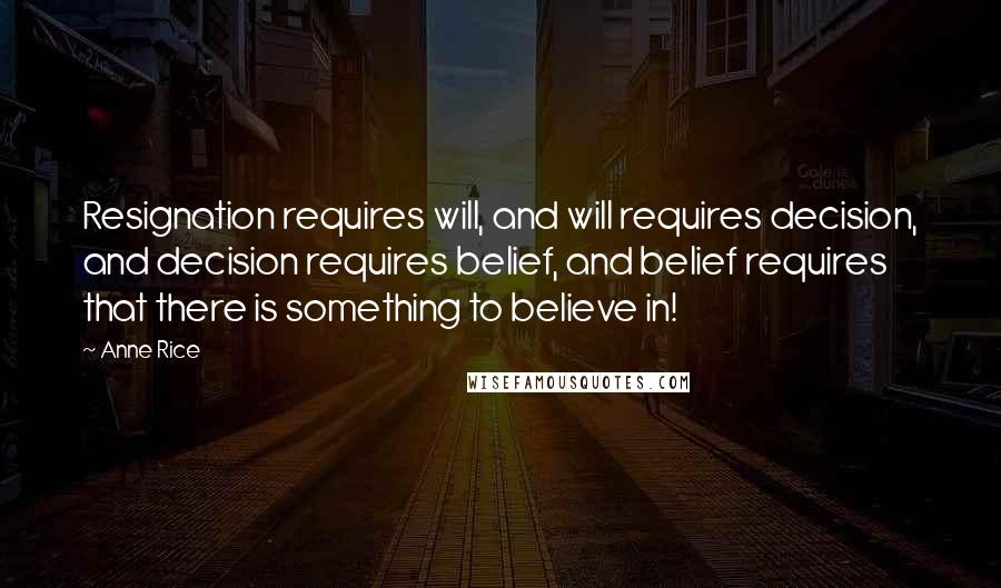 Anne Rice Quotes: Resignation requires will, and will requires decision, and decision requires belief, and belief requires that there is something to believe in!