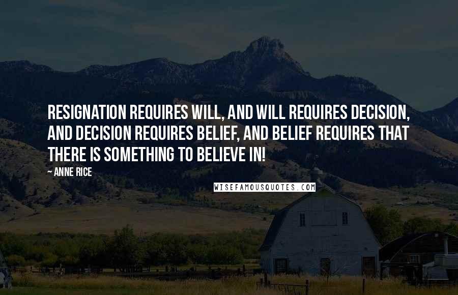 Anne Rice Quotes: Resignation requires will, and will requires decision, and decision requires belief, and belief requires that there is something to believe in!