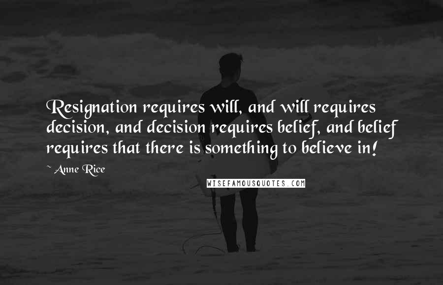 Anne Rice Quotes: Resignation requires will, and will requires decision, and decision requires belief, and belief requires that there is something to believe in!