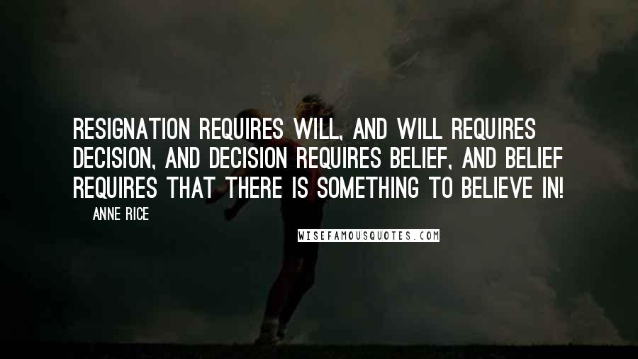 Anne Rice Quotes: Resignation requires will, and will requires decision, and decision requires belief, and belief requires that there is something to believe in!