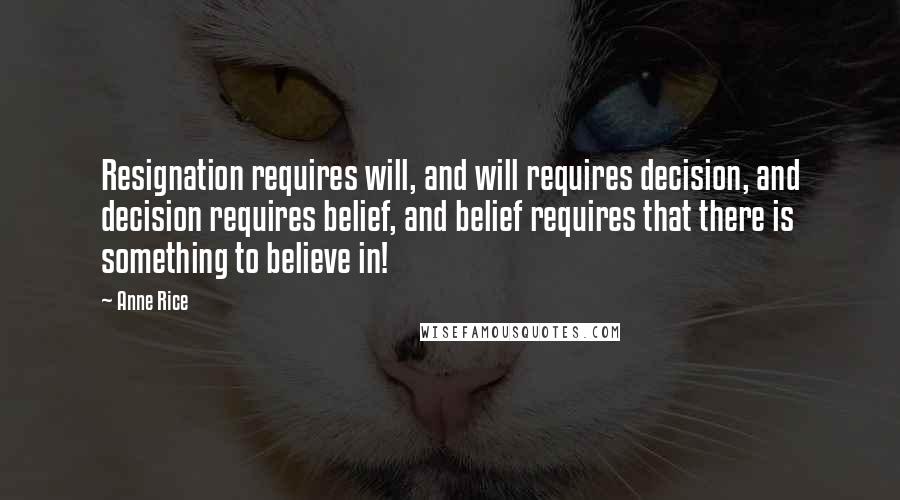 Anne Rice Quotes: Resignation requires will, and will requires decision, and decision requires belief, and belief requires that there is something to believe in!