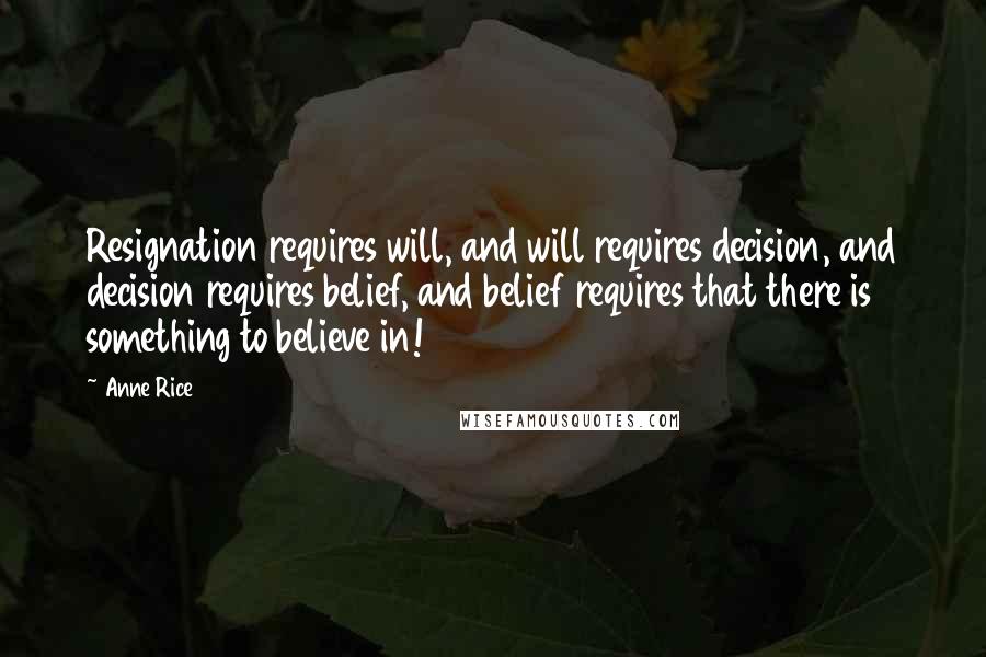 Anne Rice Quotes: Resignation requires will, and will requires decision, and decision requires belief, and belief requires that there is something to believe in!