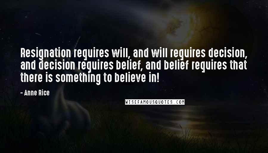 Anne Rice Quotes: Resignation requires will, and will requires decision, and decision requires belief, and belief requires that there is something to believe in!