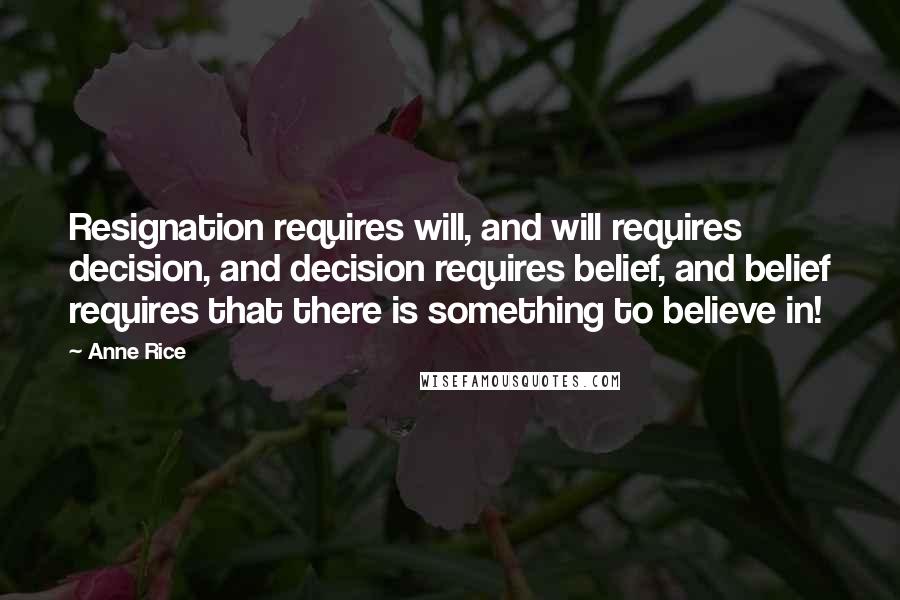 Anne Rice Quotes: Resignation requires will, and will requires decision, and decision requires belief, and belief requires that there is something to believe in!