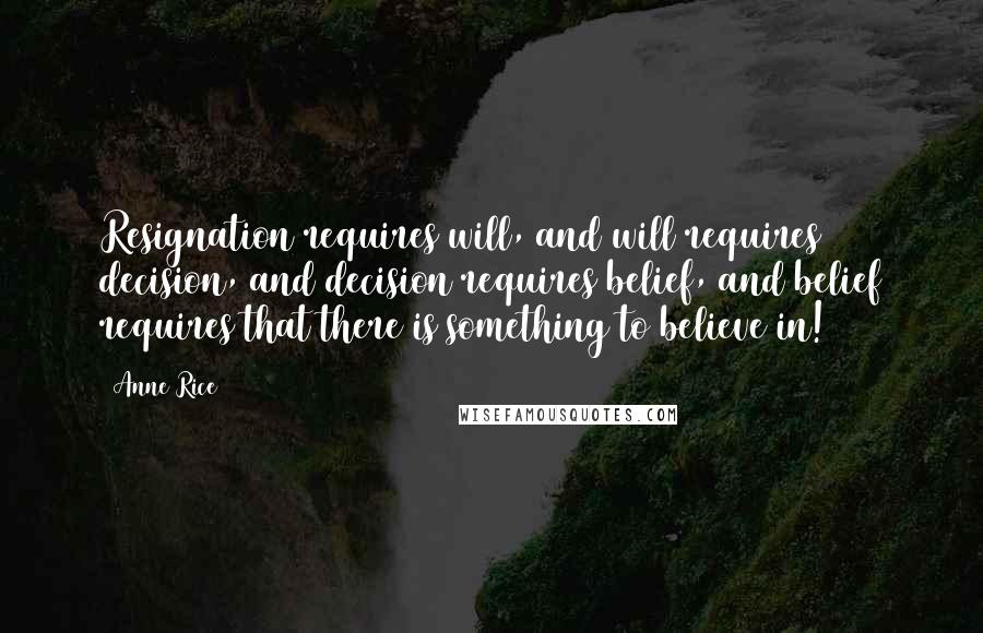 Anne Rice Quotes: Resignation requires will, and will requires decision, and decision requires belief, and belief requires that there is something to believe in!