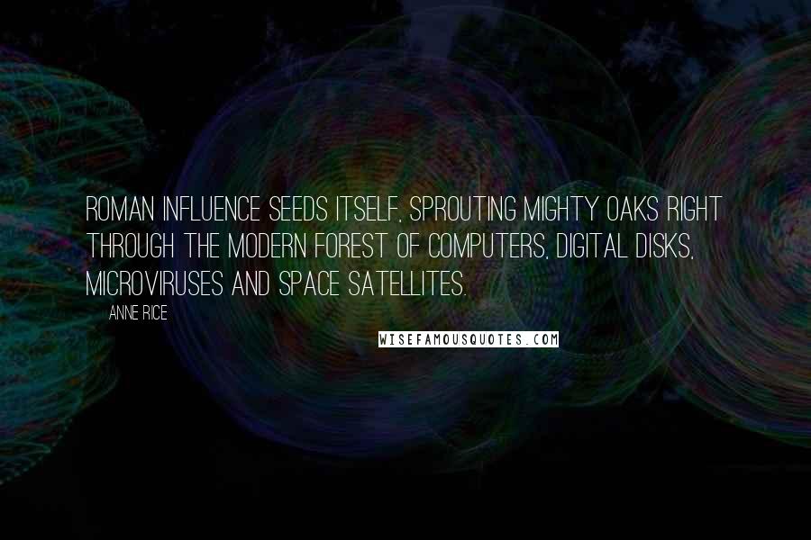 Anne Rice Quotes: Roman influence seeds itself, sprouting mighty oaks right through the modern forest of computers, digital disks, microviruses and space satellites.