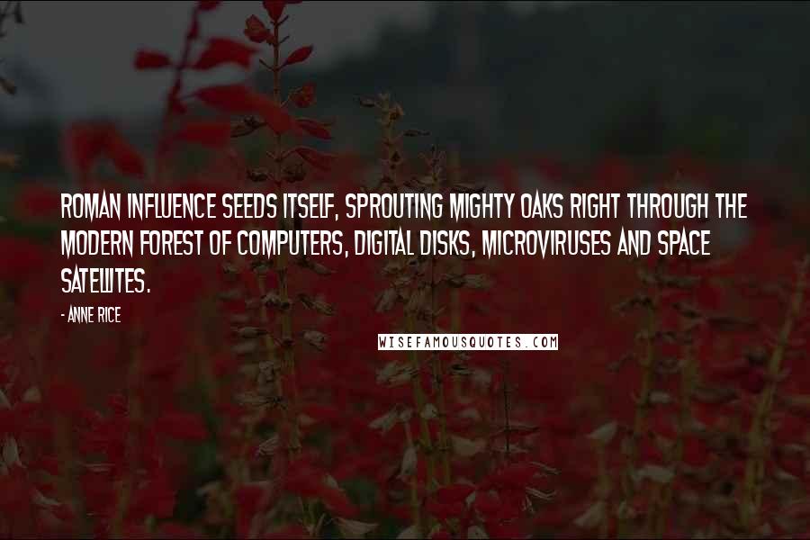 Anne Rice Quotes: Roman influence seeds itself, sprouting mighty oaks right through the modern forest of computers, digital disks, microviruses and space satellites.