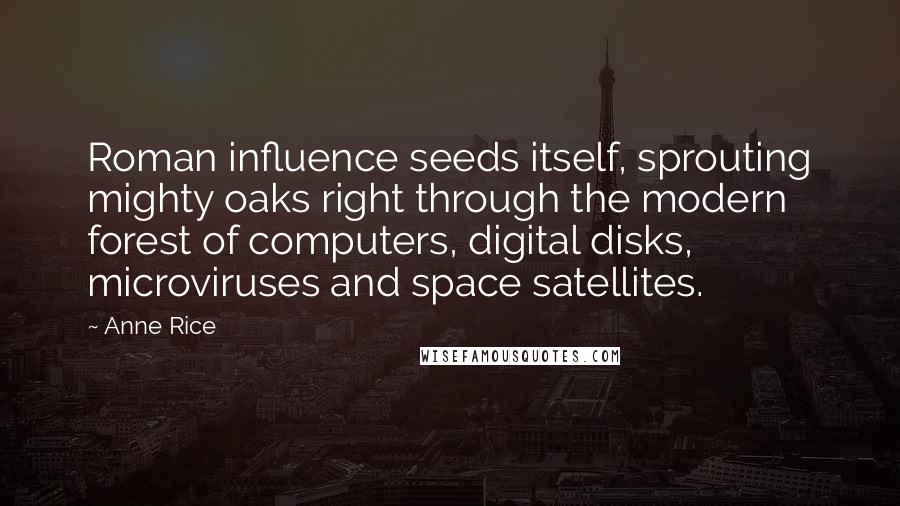 Anne Rice Quotes: Roman influence seeds itself, sprouting mighty oaks right through the modern forest of computers, digital disks, microviruses and space satellites.