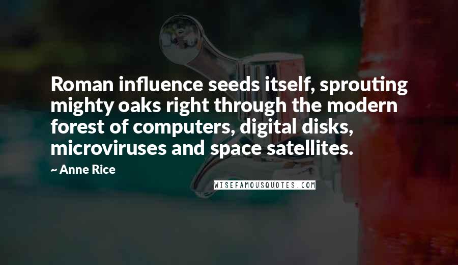 Anne Rice Quotes: Roman influence seeds itself, sprouting mighty oaks right through the modern forest of computers, digital disks, microviruses and space satellites.