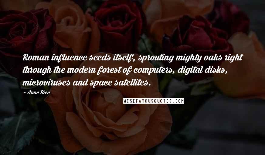 Anne Rice Quotes: Roman influence seeds itself, sprouting mighty oaks right through the modern forest of computers, digital disks, microviruses and space satellites.
