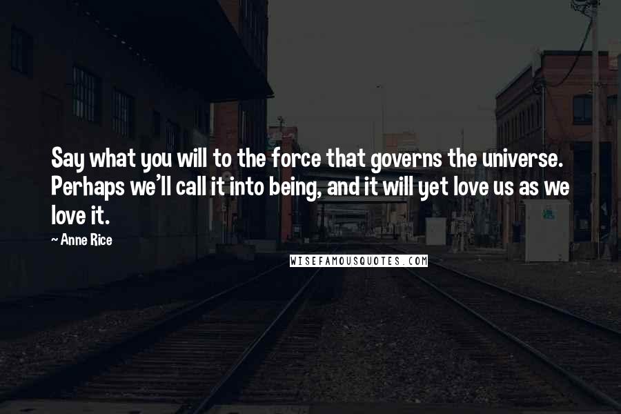Anne Rice Quotes: Say what you will to the force that governs the universe. Perhaps we'll call it into being, and it will yet love us as we love it.