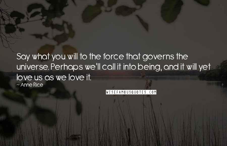 Anne Rice Quotes: Say what you will to the force that governs the universe. Perhaps we'll call it into being, and it will yet love us as we love it.