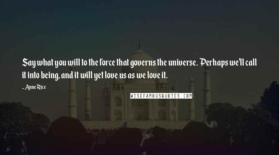 Anne Rice Quotes: Say what you will to the force that governs the universe. Perhaps we'll call it into being, and it will yet love us as we love it.