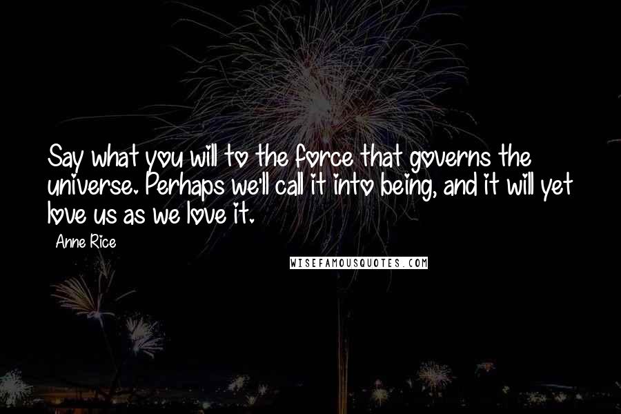 Anne Rice Quotes: Say what you will to the force that governs the universe. Perhaps we'll call it into being, and it will yet love us as we love it.