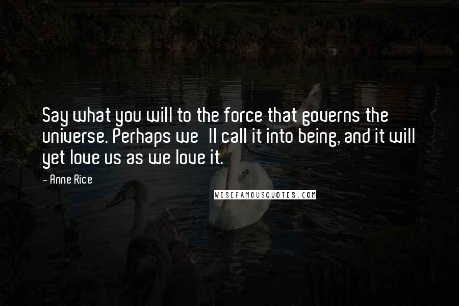 Anne Rice Quotes: Say what you will to the force that governs the universe. Perhaps we'll call it into being, and it will yet love us as we love it.