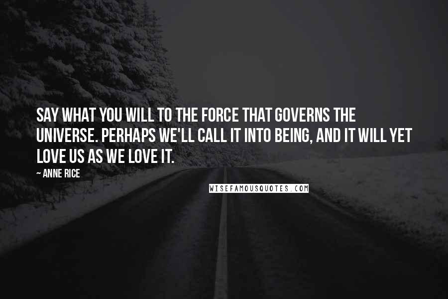 Anne Rice Quotes: Say what you will to the force that governs the universe. Perhaps we'll call it into being, and it will yet love us as we love it.