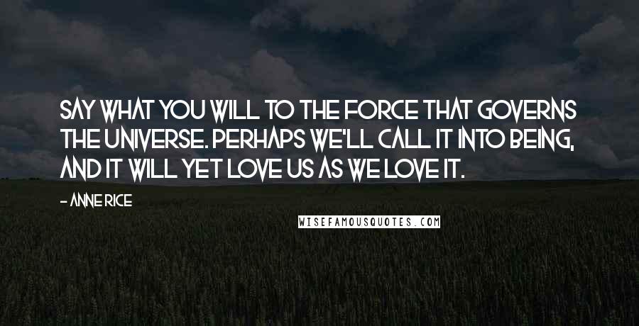 Anne Rice Quotes: Say what you will to the force that governs the universe. Perhaps we'll call it into being, and it will yet love us as we love it.