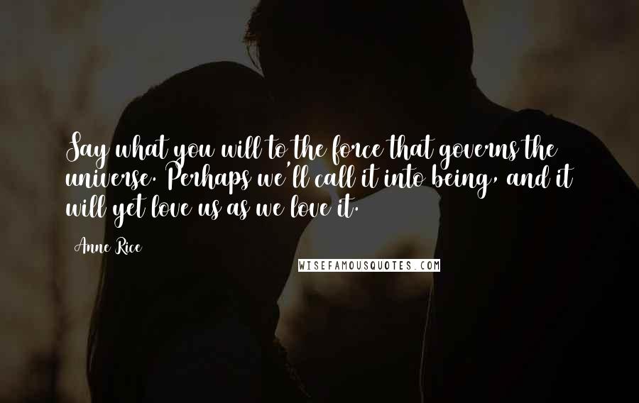 Anne Rice Quotes: Say what you will to the force that governs the universe. Perhaps we'll call it into being, and it will yet love us as we love it.