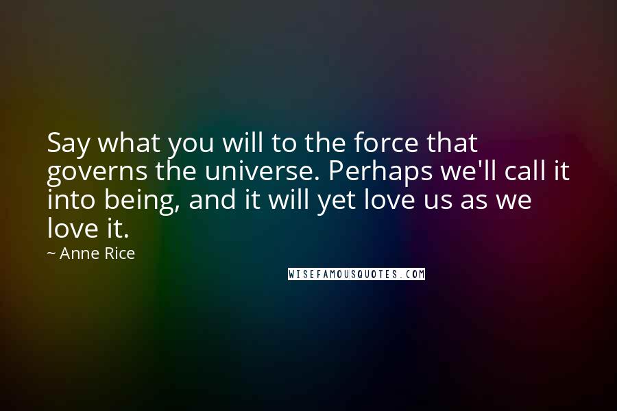 Anne Rice Quotes: Say what you will to the force that governs the universe. Perhaps we'll call it into being, and it will yet love us as we love it.