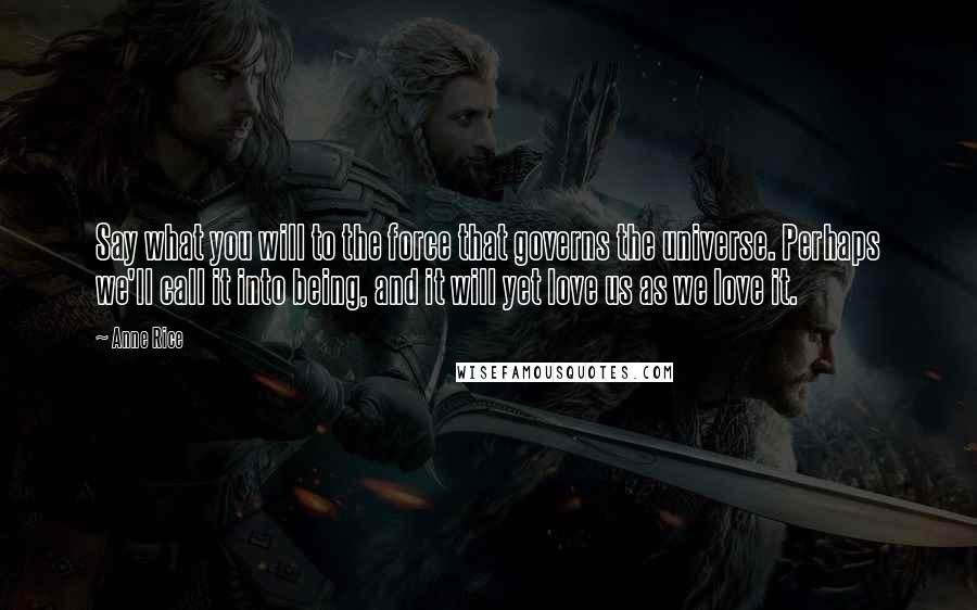 Anne Rice Quotes: Say what you will to the force that governs the universe. Perhaps we'll call it into being, and it will yet love us as we love it.