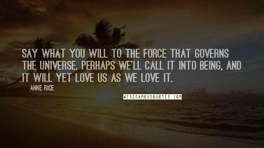 Anne Rice Quotes: Say what you will to the force that governs the universe. Perhaps we'll call it into being, and it will yet love us as we love it.