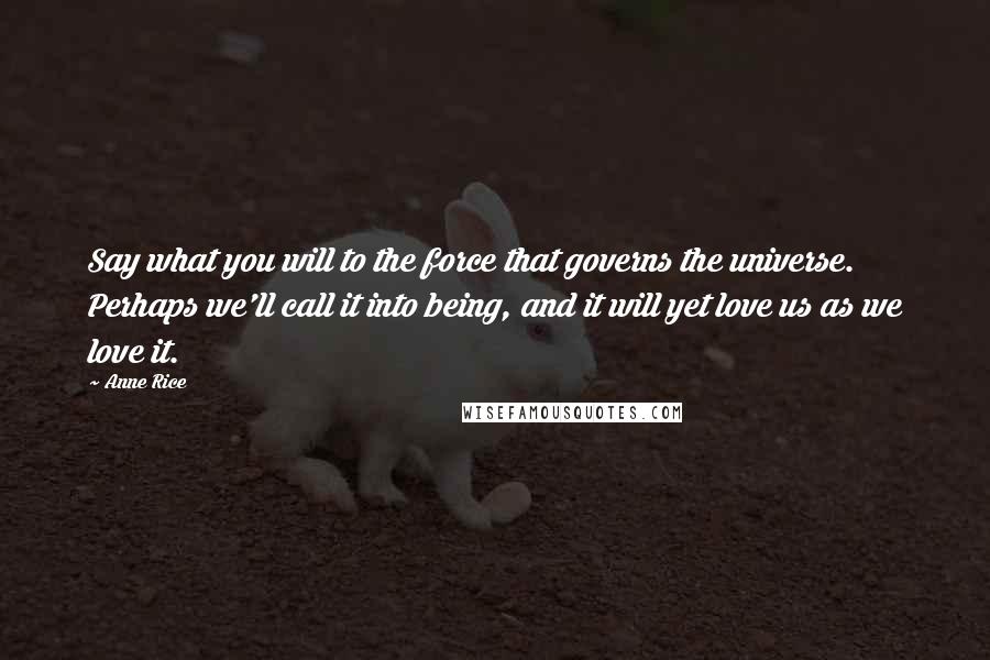 Anne Rice Quotes: Say what you will to the force that governs the universe. Perhaps we'll call it into being, and it will yet love us as we love it.