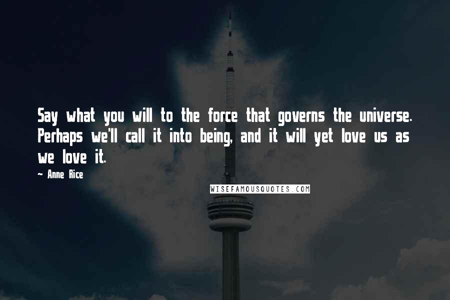 Anne Rice Quotes: Say what you will to the force that governs the universe. Perhaps we'll call it into being, and it will yet love us as we love it.