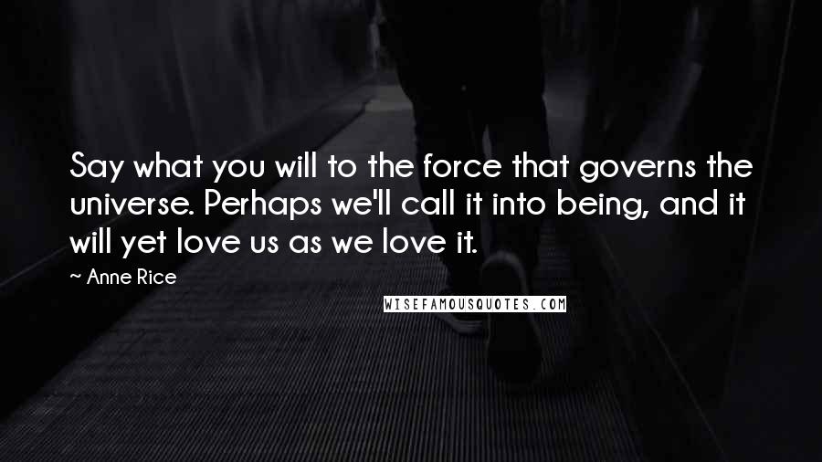 Anne Rice Quotes: Say what you will to the force that governs the universe. Perhaps we'll call it into being, and it will yet love us as we love it.