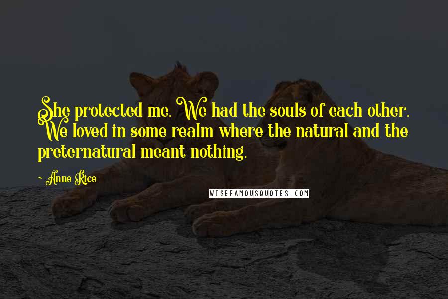 Anne Rice Quotes: She protected me. We had the souls of each other. We loved in some realm where the natural and the preternatural meant nothing.