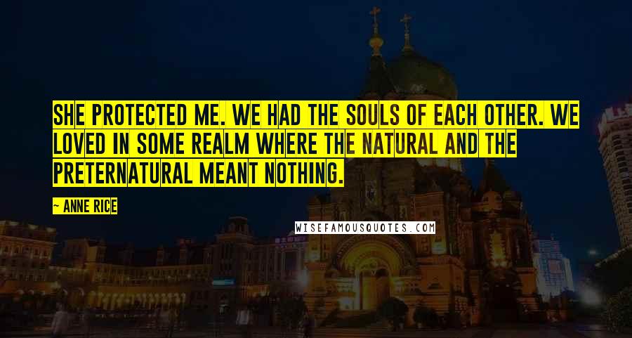 Anne Rice Quotes: She protected me. We had the souls of each other. We loved in some realm where the natural and the preternatural meant nothing.