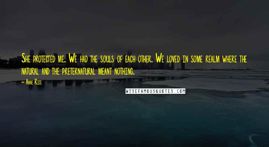 Anne Rice Quotes: She protected me. We had the souls of each other. We loved in some realm where the natural and the preternatural meant nothing.