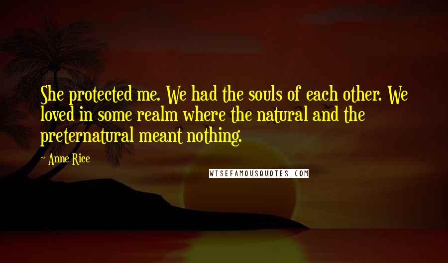 Anne Rice Quotes: She protected me. We had the souls of each other. We loved in some realm where the natural and the preternatural meant nothing.