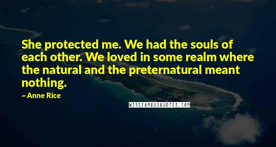 Anne Rice Quotes: She protected me. We had the souls of each other. We loved in some realm where the natural and the preternatural meant nothing.