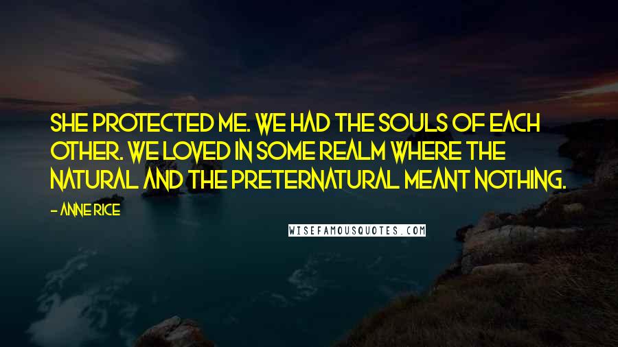 Anne Rice Quotes: She protected me. We had the souls of each other. We loved in some realm where the natural and the preternatural meant nothing.