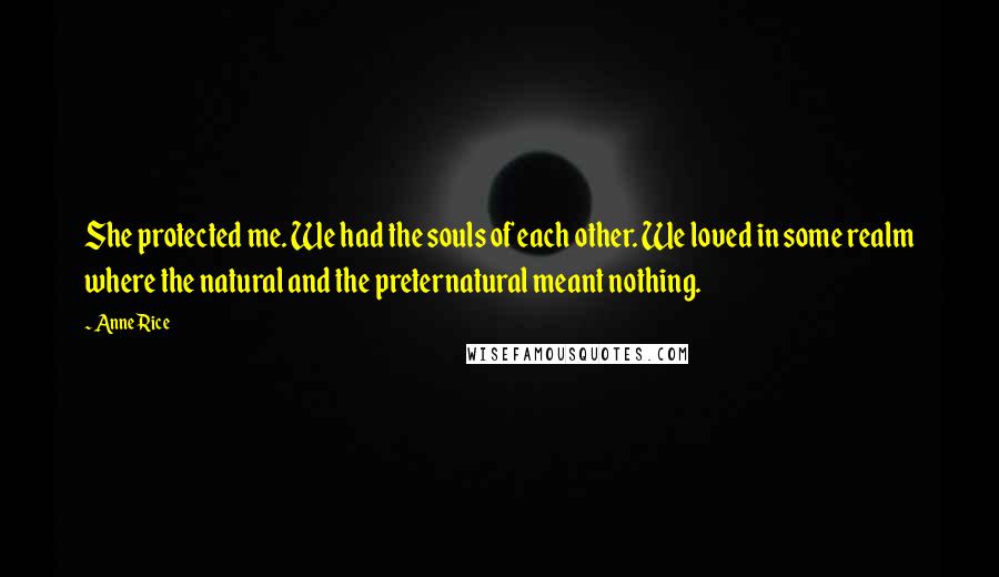 Anne Rice Quotes: She protected me. We had the souls of each other. We loved in some realm where the natural and the preternatural meant nothing.