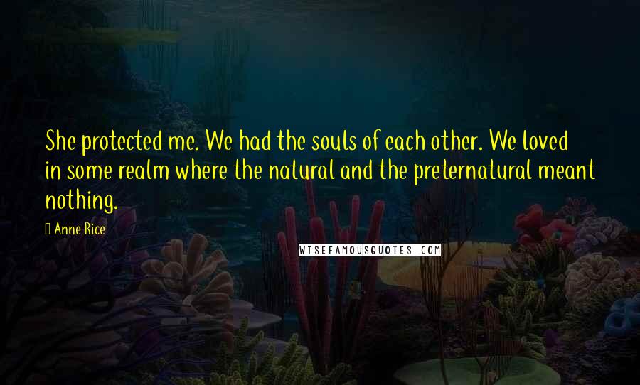 Anne Rice Quotes: She protected me. We had the souls of each other. We loved in some realm where the natural and the preternatural meant nothing.