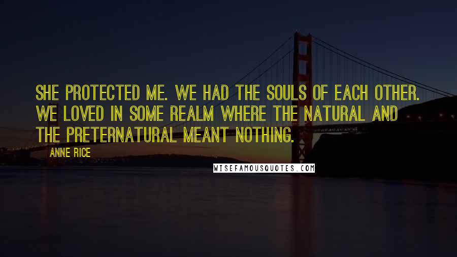 Anne Rice Quotes: She protected me. We had the souls of each other. We loved in some realm where the natural and the preternatural meant nothing.