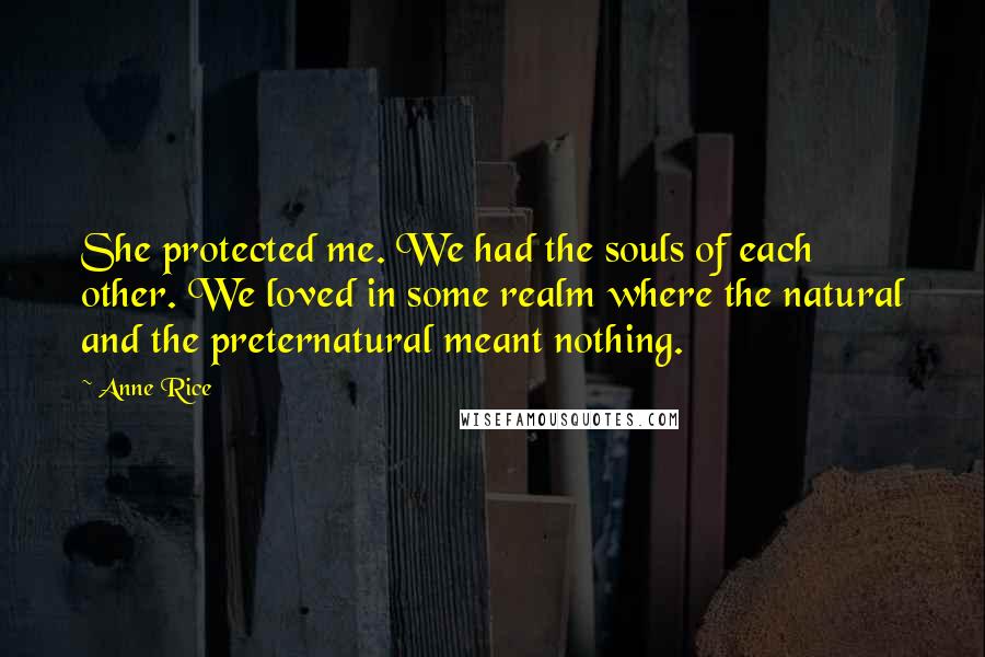 Anne Rice Quotes: She protected me. We had the souls of each other. We loved in some realm where the natural and the preternatural meant nothing.