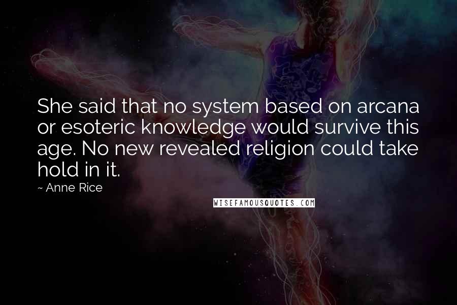 Anne Rice Quotes: She said that no system based on arcana or esoteric knowledge would survive this age. No new revealed religion could take hold in it.