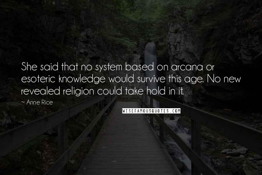 Anne Rice Quotes: She said that no system based on arcana or esoteric knowledge would survive this age. No new revealed religion could take hold in it.