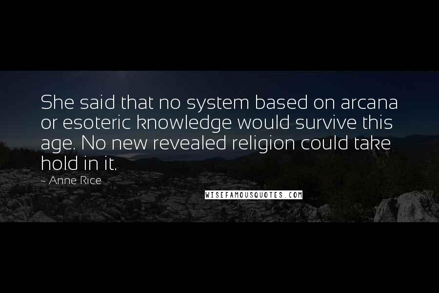 Anne Rice Quotes: She said that no system based on arcana or esoteric knowledge would survive this age. No new revealed religion could take hold in it.