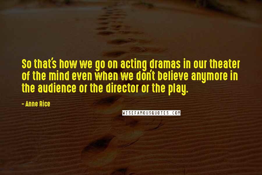 Anne Rice Quotes: So that's how we go on acting dramas in our theater of the mind even when we don't believe anymore in the audience or the director or the play.