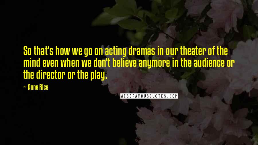 Anne Rice Quotes: So that's how we go on acting dramas in our theater of the mind even when we don't believe anymore in the audience or the director or the play.