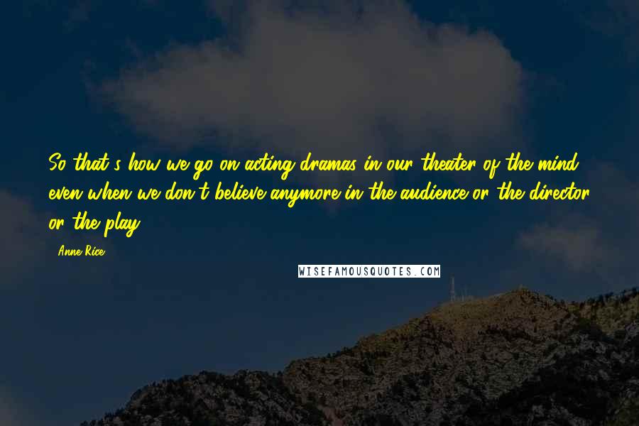 Anne Rice Quotes: So that's how we go on acting dramas in our theater of the mind even when we don't believe anymore in the audience or the director or the play.